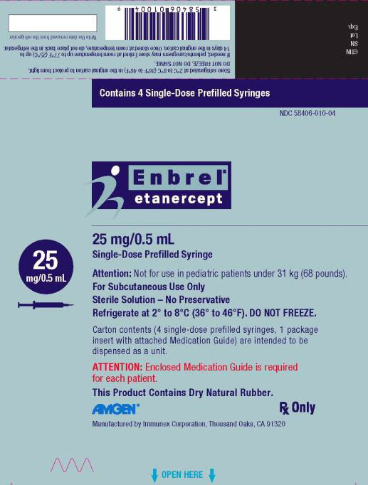 PRINCIPAL DISPLAY PANEL Contains 4 Single-Dose Prefilled Syringes NDC 58406-010-04 Enbrel® etanercept 25 mg/0.5 mL Single-Dose Prefilled Syringe 25 mg/0.5 mL Attention: Not for use in pediatric patients under 31 kg (68 pounds). For Subcutaneous Use Only Sterile Solution – No Preservative Refrigerate at 2° to 8°C (36° to 46°F). DO NOT FREEZE. Carton contents (4 single-dose prefilled syringes, 1 package insert with attached Medication Guide) are intended to be dispensed as a unit. ATTENTION: Enclosed Medication Guide is required for each patient. This Product Contains Dry Natural Rubber. AMGEN® Rx Only Manufactured by Immunex Corporation, Thousand Oaks, CA 91320